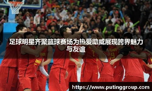 足球明星齐聚篮球赛场为热爱助威展现跨界魅力与友谊